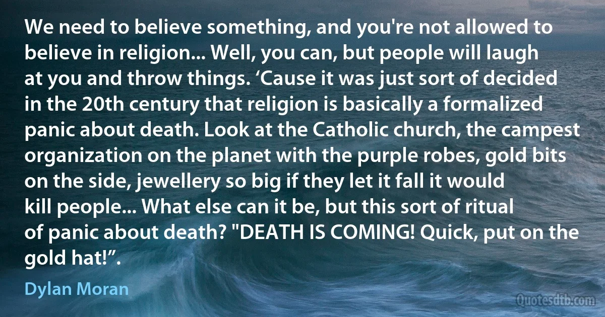 We need to believe something, and you're not allowed to believe in religion... Well, you can, but people will laugh at you and throw things. ‘Cause it was just sort of decided in the 20th century that religion is basically a formalized panic about death. Look at the Catholic church, the campest organization on the planet with the purple robes, gold bits on the side, jewellery so big if they let it fall it would kill people... What else can it be, but this sort of ritual of panic about death? "DEATH IS COMING! Quick, put on the gold hat!”. (Dylan Moran)