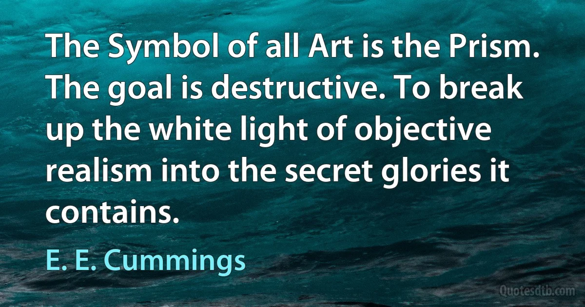 The Symbol of all Art is the Prism. The goal is destructive. To break up the white light of objective realism into the secret glories it contains. (E. E. Cummings)