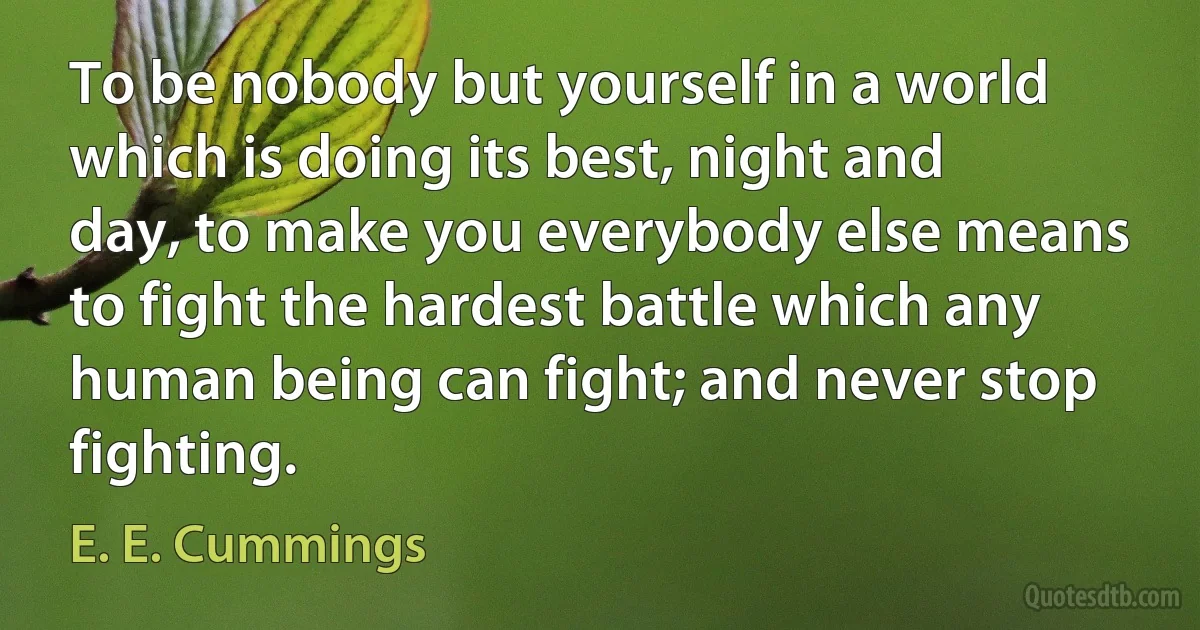 To be nobody but yourself in a world which is doing its best, night and day, to make you everybody else means to fight the hardest battle which any human being can fight; and never stop fighting. (E. E. Cummings)