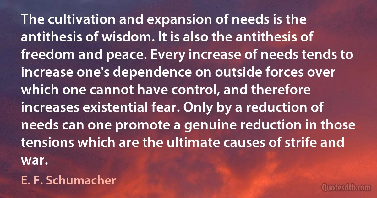 The cultivation and expansion of needs is the antithesis of wisdom. It is also the antithesis of freedom and peace. Every increase of needs tends to increase one's dependence on outside forces over which one cannot have control, and therefore increases existential fear. Only by a reduction of needs can one promote a genuine reduction in those tensions which are the ultimate causes of strife and war. (E. F. Schumacher)