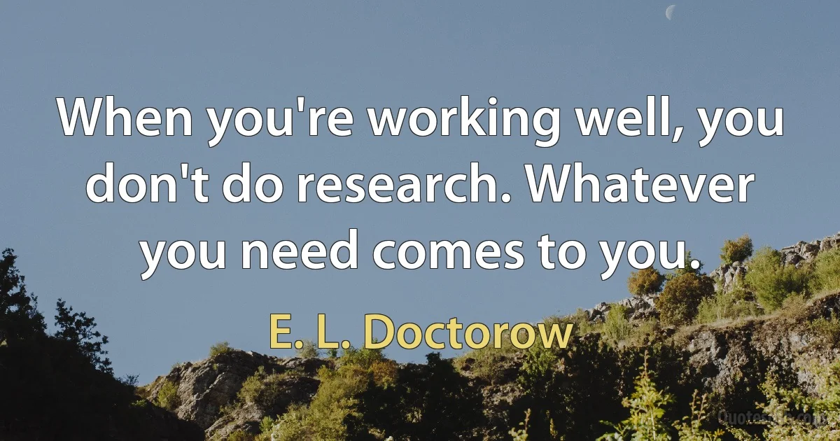 When you're working well, you don't do research. Whatever you need comes to you. (E. L. Doctorow)