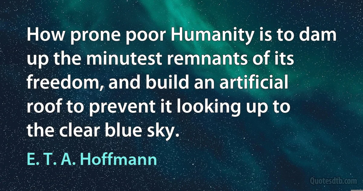 How prone poor Humanity is to dam up the minutest remnants of its freedom, and build an artificial roof to prevent it looking up to the clear blue sky. (E. T. A. Hoffmann)