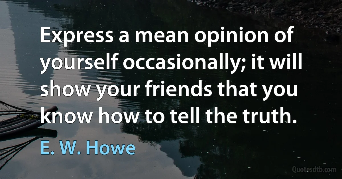 Express a mean opinion of yourself occasionally; it will show your friends that you know how to tell the truth. (E. W. Howe)