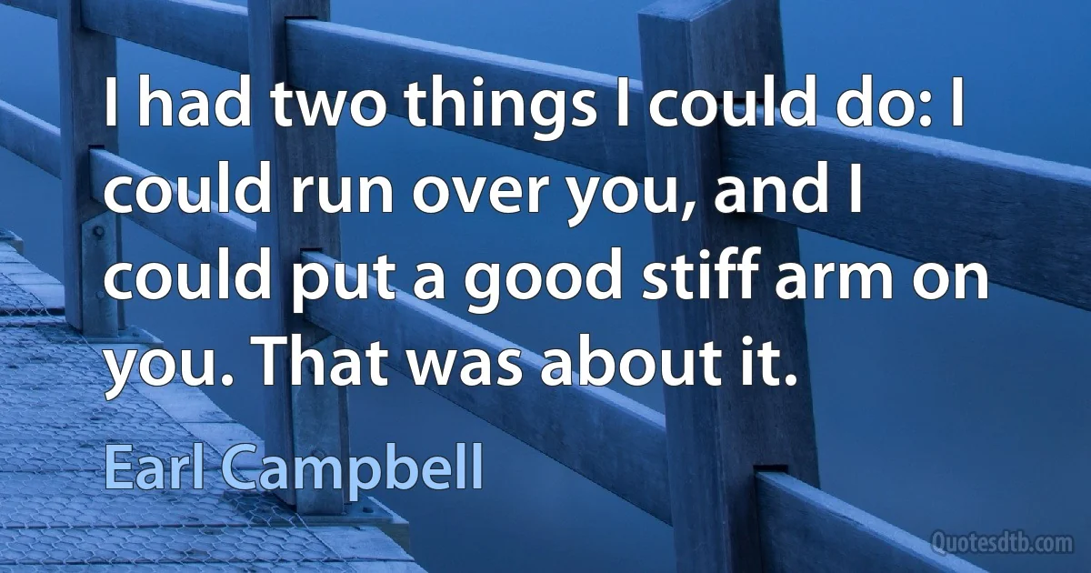 I had two things I could do: I could run over you, and I could put a good stiff arm on you. That was about it. (Earl Campbell)