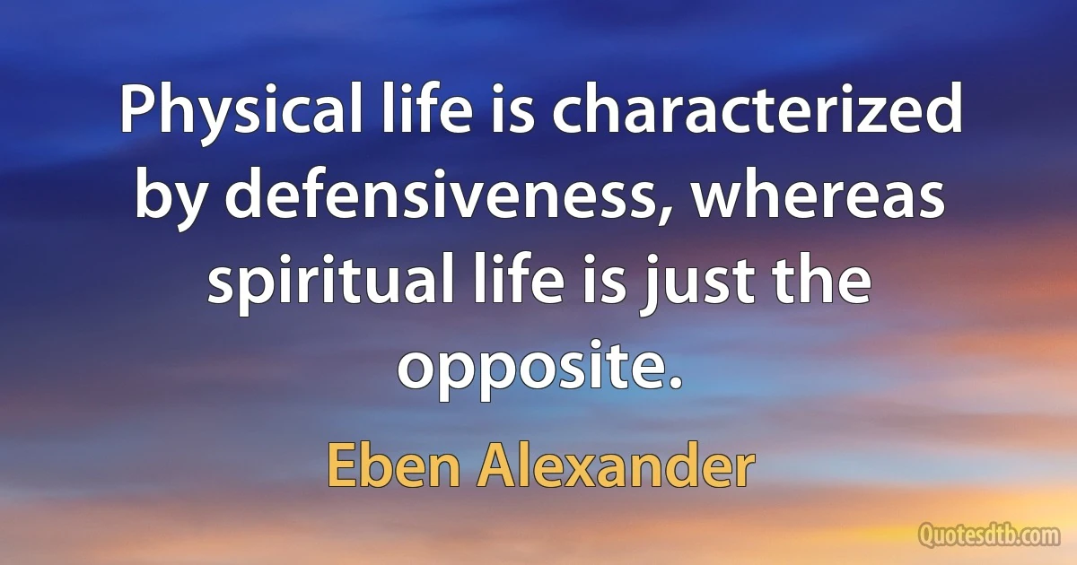 Physical life is characterized by defensiveness, whereas spiritual life is just the opposite. (Eben Alexander)