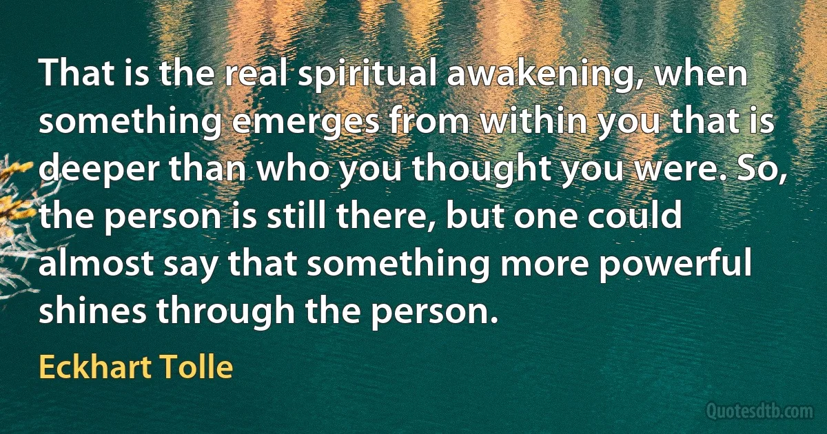 That is the real spiritual awakening, when something emerges from within you that is deeper than who you thought you were. So, the person is still there, but one could almost say that something more powerful shines through the person. (Eckhart Tolle)