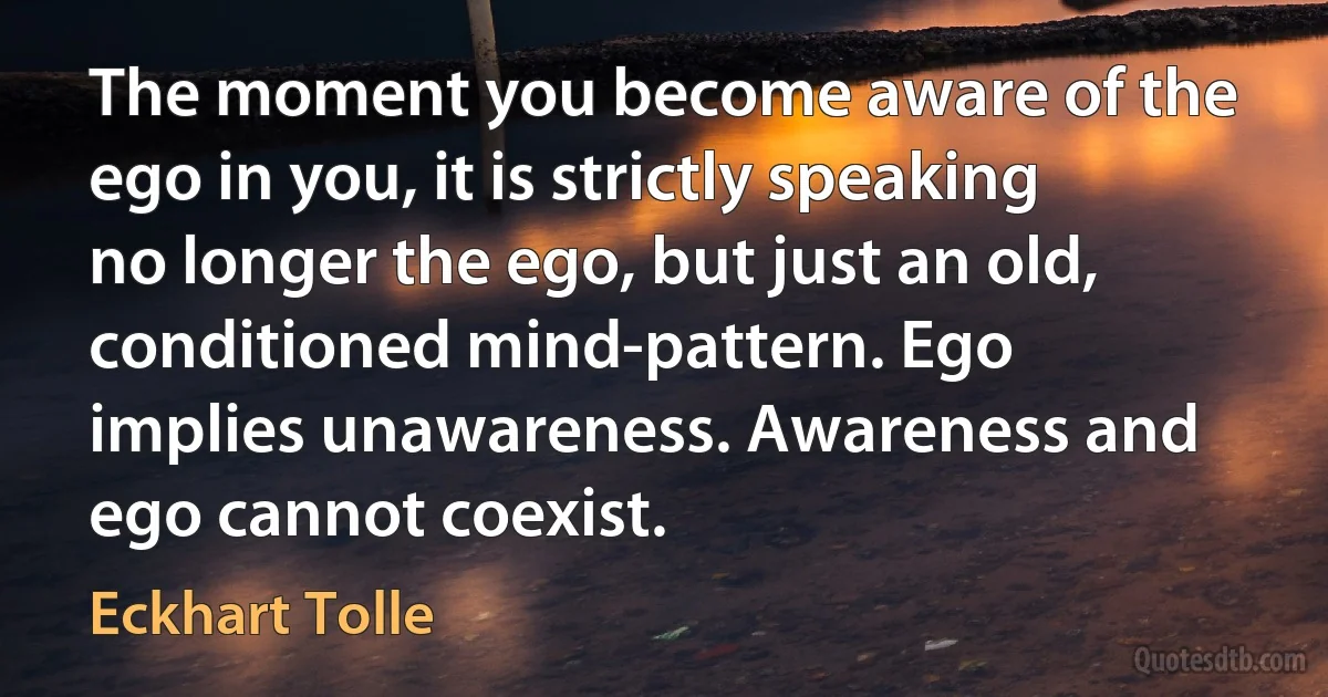 The moment you become aware of the ego in you, it is strictly speaking no longer the ego, but just an old, conditioned mind-pattern. Ego implies unawareness. Awareness and ego cannot coexist. (Eckhart Tolle)