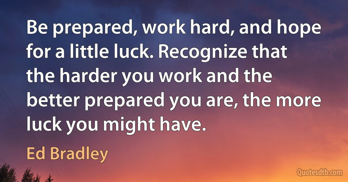 Be prepared, work hard, and hope for a little luck. Recognize that the harder you work and the better prepared you are, the more luck you might have. (Ed Bradley)