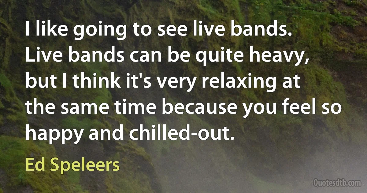 I like going to see live bands. Live bands can be quite heavy, but I think it's very relaxing at the same time because you feel so happy and chilled-out. (Ed Speleers)