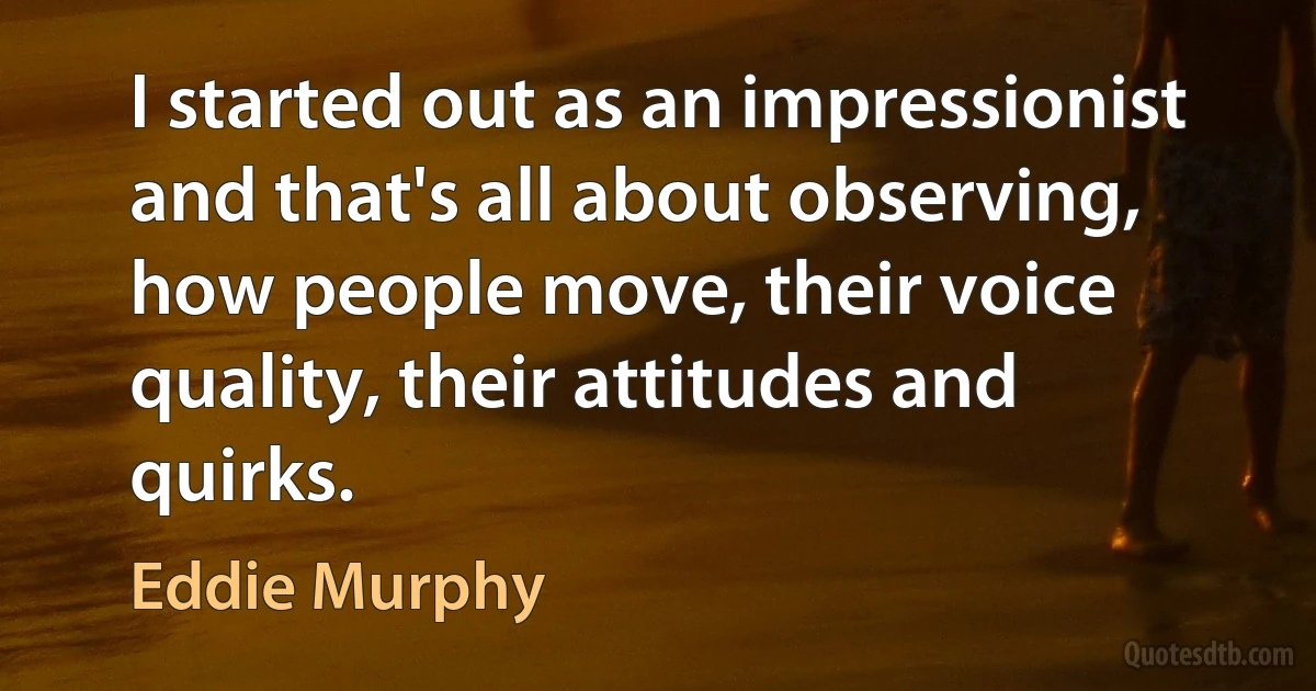 I started out as an impressionist and that's all about observing, how people move, their voice quality, their attitudes and quirks. (Eddie Murphy)