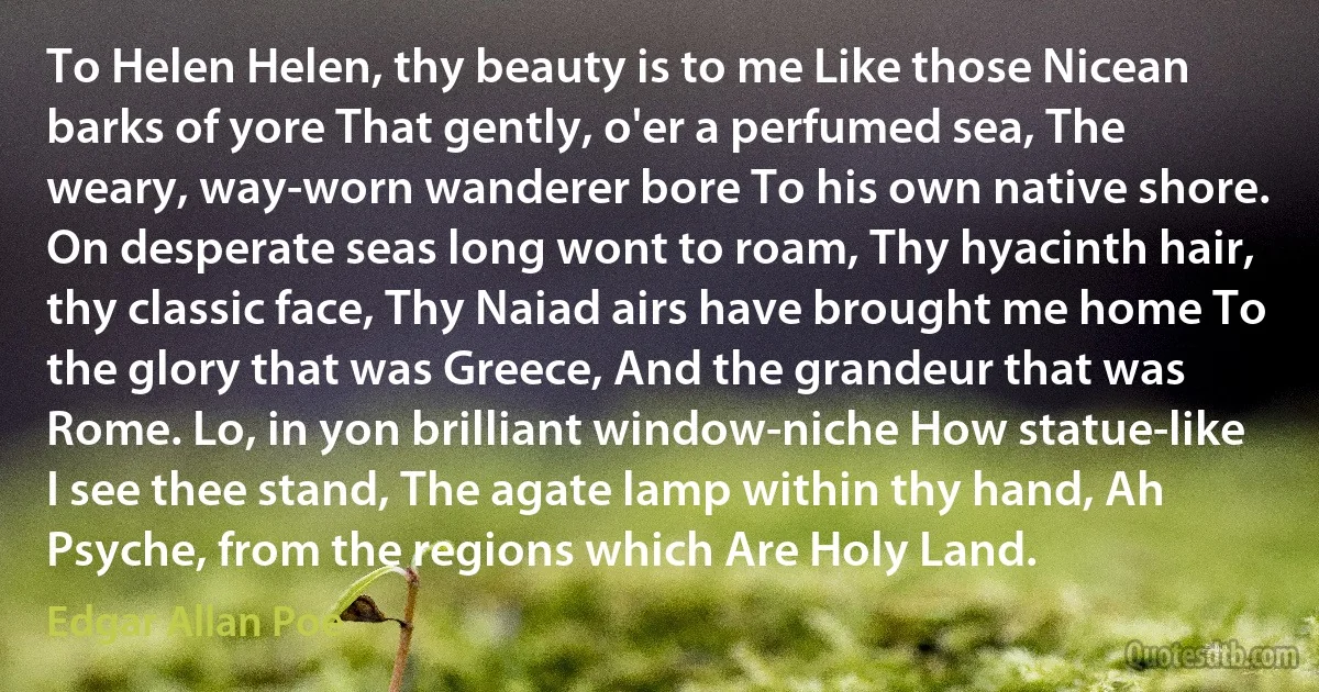 To Helen Helen, thy beauty is to me Like those Nicean barks of yore That gently, o'er a perfumed sea, The weary, way-worn wanderer bore To his own native shore. On desperate seas long wont to roam, Thy hyacinth hair, thy classic face, Thy Naiad airs have brought me home To the glory that was Greece, And the grandeur that was Rome. Lo, in yon brilliant window-niche How statue-like I see thee stand, The agate lamp within thy hand, Ah Psyche, from the regions which Are Holy Land. (Edgar Allan Poe)