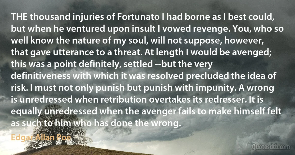 THE thousand injuries of Fortunato I had borne as I best could, but when he ventured upon insult I vowed revenge. You, who so well know the nature of my soul, will not suppose, however, that gave utterance to a threat. At length I would be avenged; this was a point definitely, settled --but the very definitiveness with which it was resolved precluded the idea of risk. I must not only punish but punish with impunity. A wrong is unredressed when retribution overtakes its redresser. It is equally unredressed when the avenger fails to make himself felt as such to him who has done the wrong. (Edgar Allan Poe)