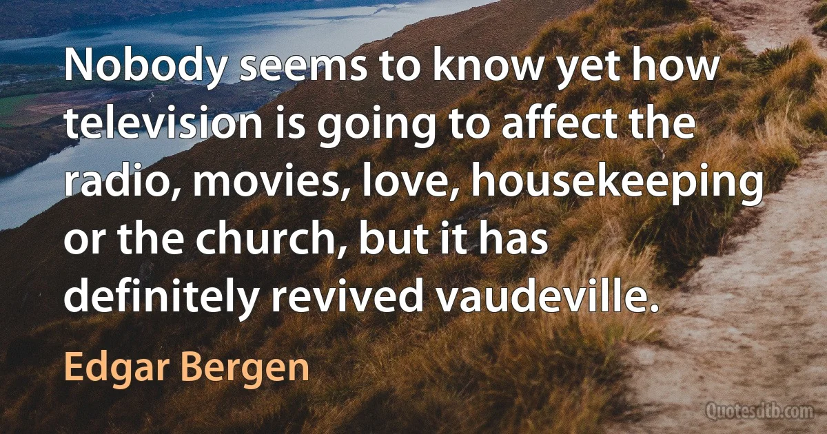 Nobody seems to know yet how television is going to affect the radio, movies, love, housekeeping or the church, but it has definitely revived vaudeville. (Edgar Bergen)