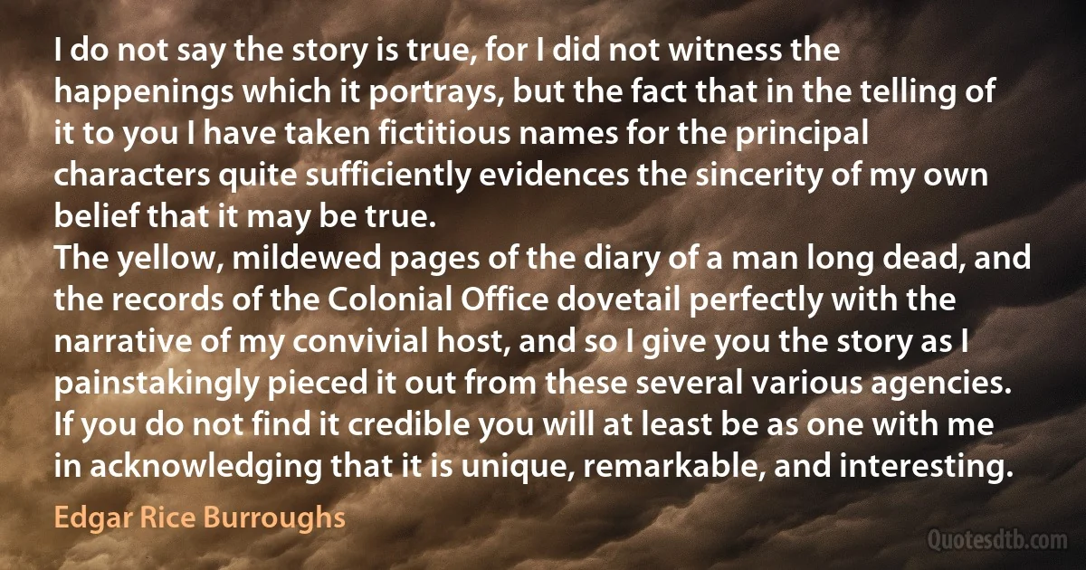 I do not say the story is true, for I did not witness the happenings which it portrays, but the fact that in the telling of it to you I have taken fictitious names for the principal characters quite sufficiently evidences the sincerity of my own belief that it may be true.
The yellow, mildewed pages of the diary of a man long dead, and the records of the Colonial Office dovetail perfectly with the narrative of my convivial host, and so I give you the story as I painstakingly pieced it out from these several various agencies.
If you do not find it credible you will at least be as one with me in acknowledging that it is unique, remarkable, and interesting. (Edgar Rice Burroughs)