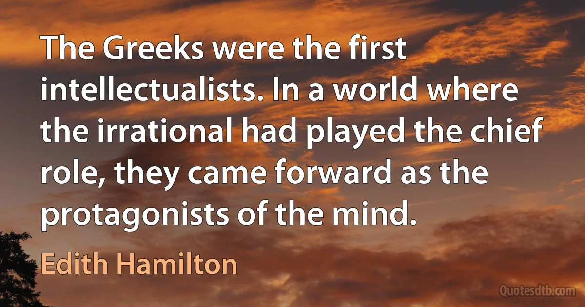 The Greeks were the first intellectualists. In a world where the irrational had played the chief role, they came forward as the protagonists of the mind. (Edith Hamilton)