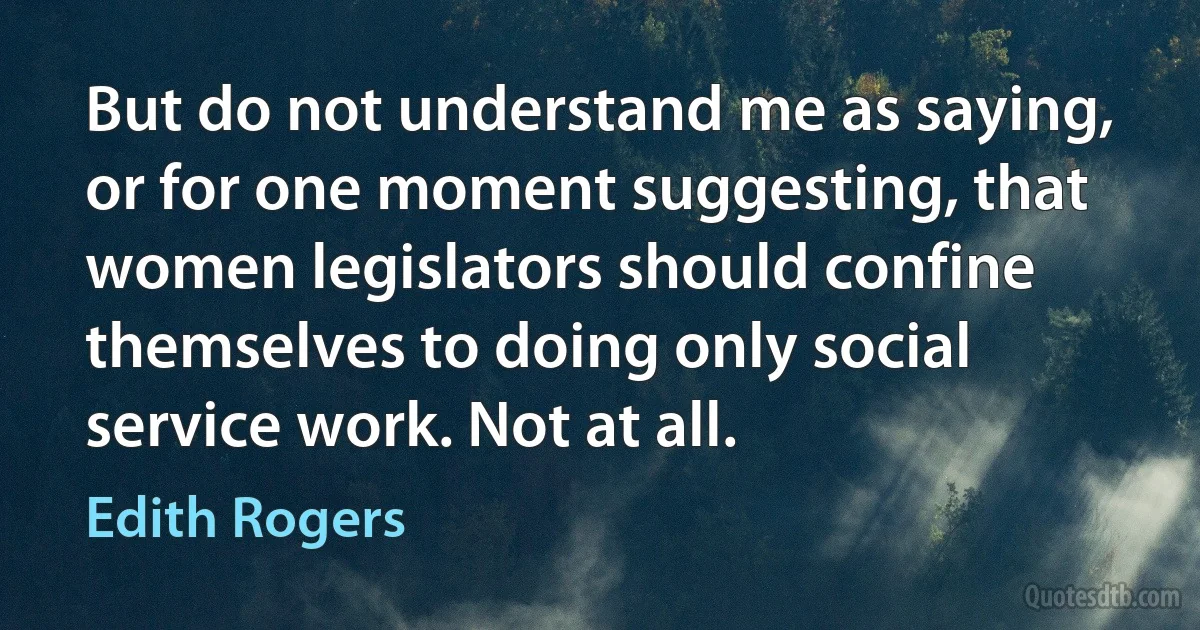 But do not understand me as saying, or for one moment suggesting, that women legislators should confine themselves to doing only social service work. Not at all. (Edith Rogers)