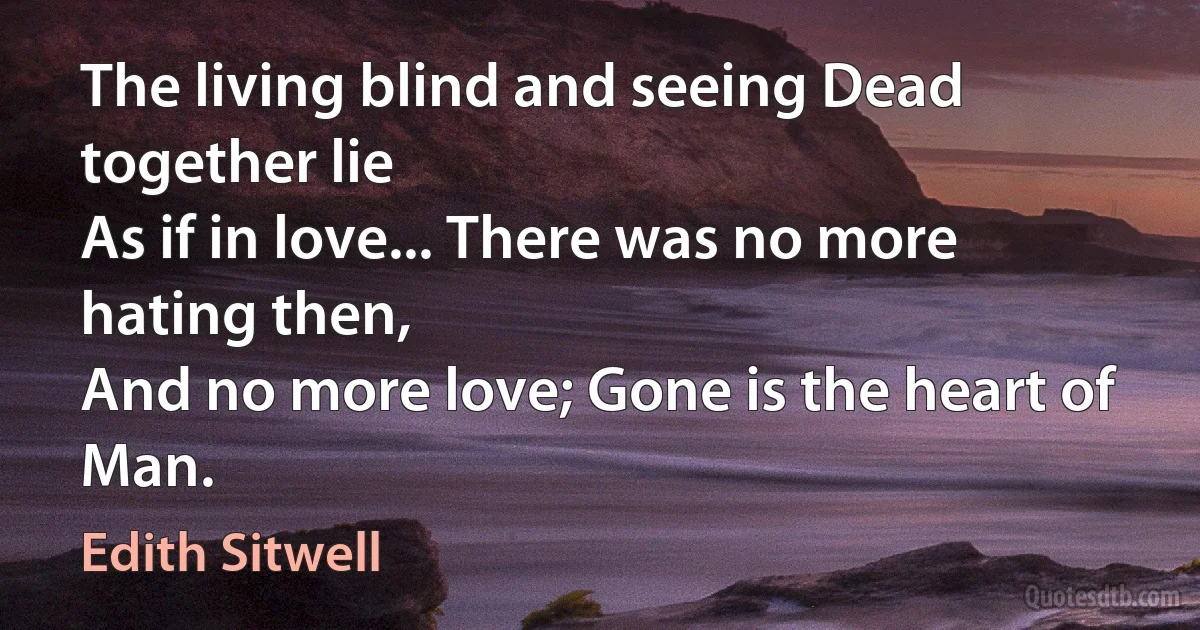 The living blind and seeing Dead together lie
As if in love... There was no more hating then,
And no more love; Gone is the heart of Man. (Edith Sitwell)