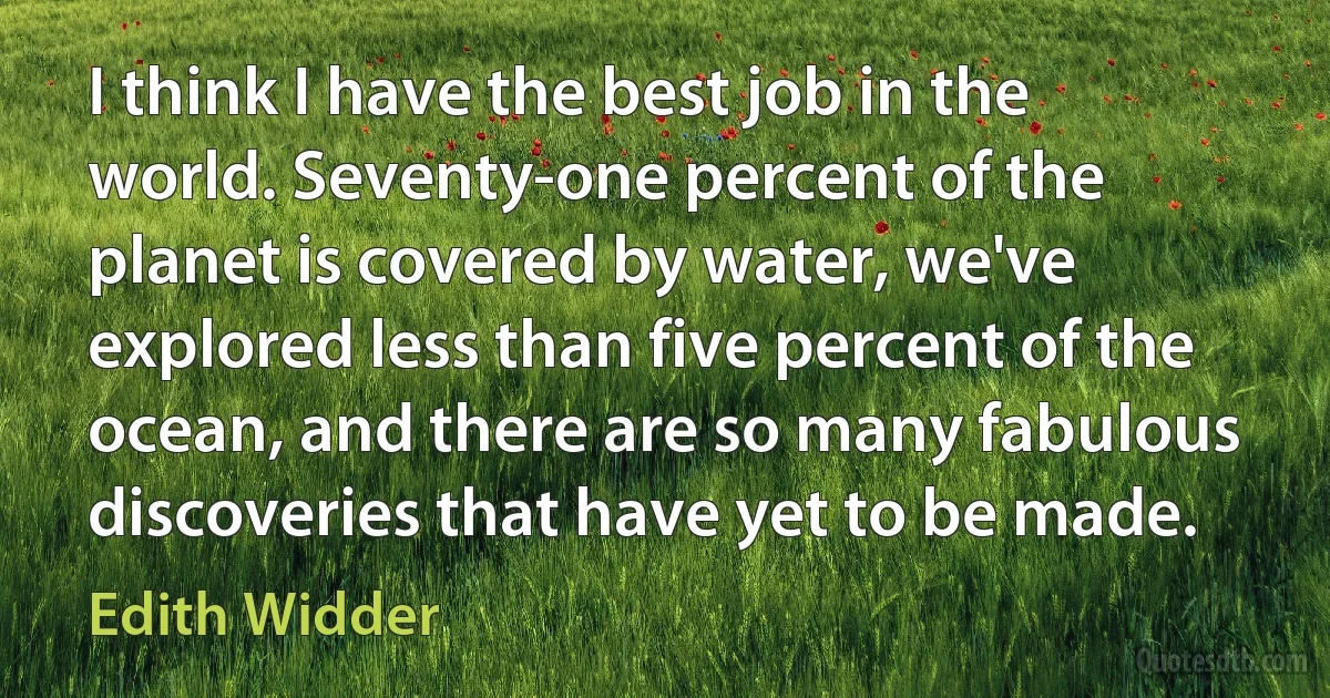 I think I have the best job in the world. Seventy-one percent of the planet is covered by water, we've explored less than five percent of the ocean, and there are so many fabulous discoveries that have yet to be made. (Edith Widder)