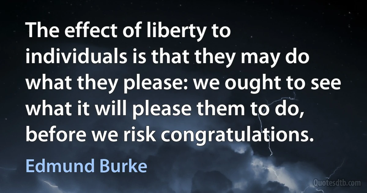 The effect of liberty to individuals is that they may do what they please: we ought to see what it will please them to do, before we risk congratulations. (Edmund Burke)