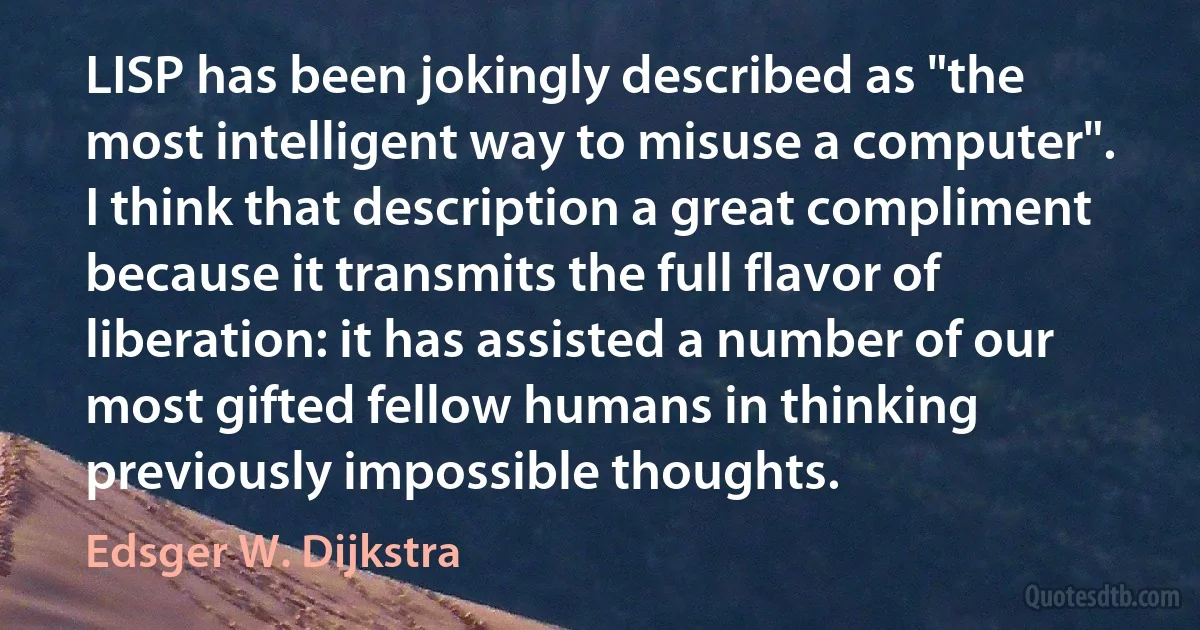 LISP has been jokingly described as "the most intelligent way to misuse a computer". I think that description a great compliment because it transmits the full flavor of liberation: it has assisted a number of our most gifted fellow humans in thinking previously impossible thoughts. (Edsger W. Dijkstra)