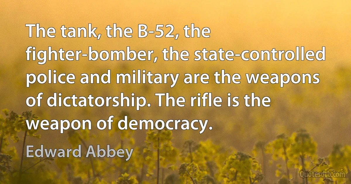 The tank, the B-52, the fighter-bomber, the state-controlled police and military are the weapons of dictatorship. The rifle is the weapon of democracy. (Edward Abbey)