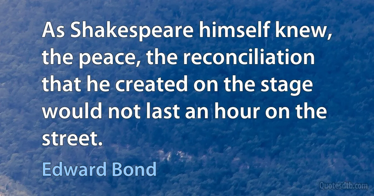 As Shakespeare himself knew, the peace, the reconciliation that he created on the stage would not last an hour on the street. (Edward Bond)