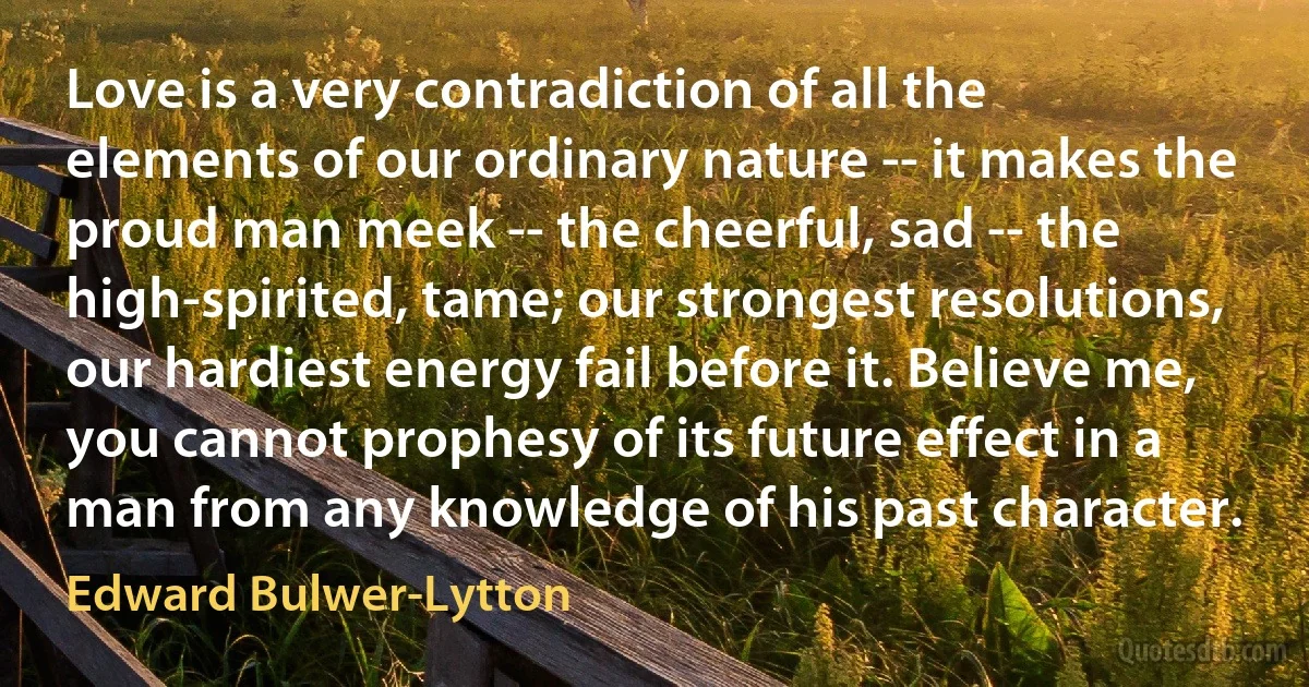 Love is a very contradiction of all the elements of our ordinary nature -- it makes the proud man meek -- the cheerful, sad -- the high-spirited, tame; our strongest resolutions, our hardiest energy fail before it. Believe me, you cannot prophesy of its future effect in a man from any knowledge of his past character. (Edward Bulwer-Lytton)