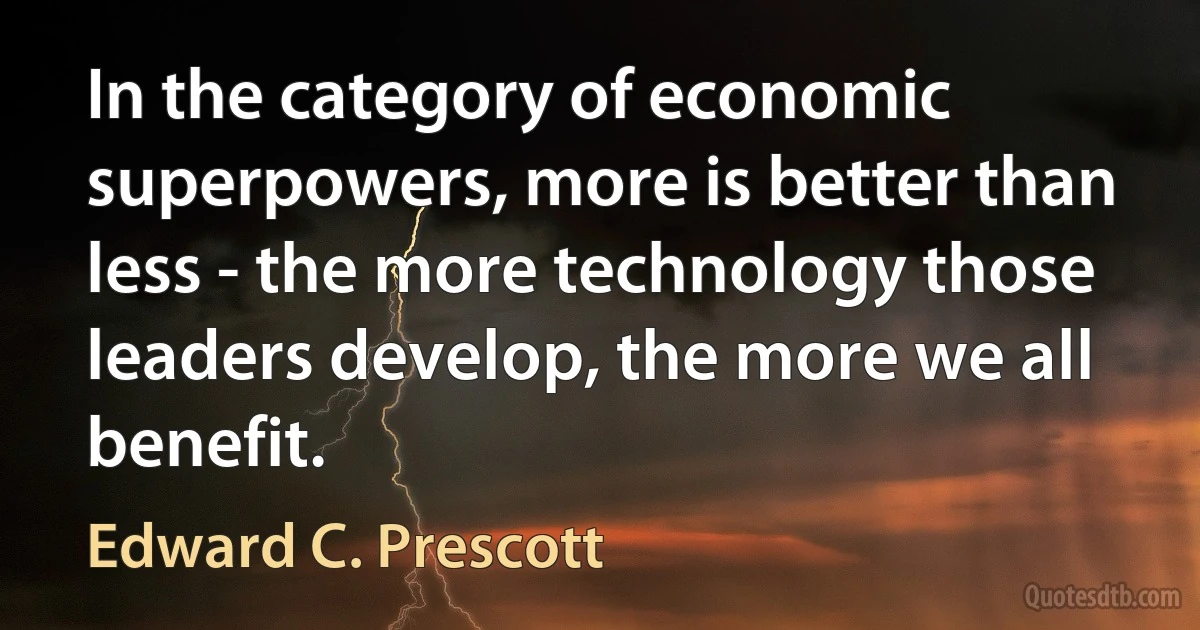 In the category of economic superpowers, more is better than less - the more technology those leaders develop, the more we all benefit. (Edward C. Prescott)