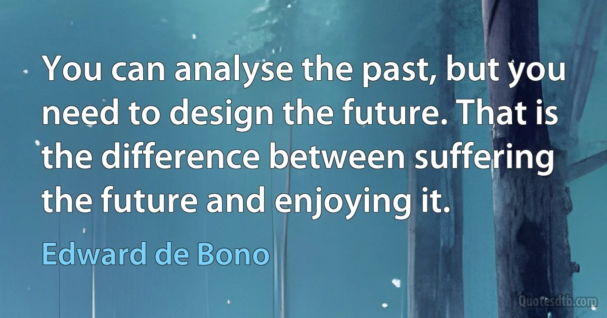 You can analyse the past, but you need to design the future. That is the difference between suffering the future and enjoying it. (Edward de Bono)