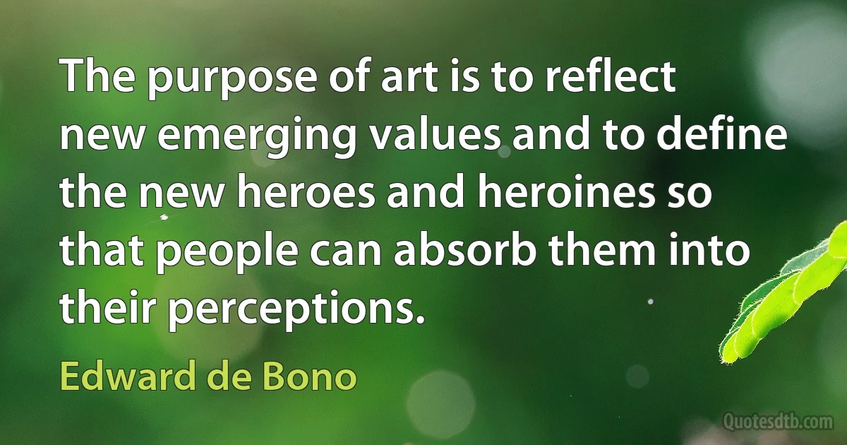 The purpose of art is to reflect new emerging values and to define the new heroes and heroines so that people can absorb them into their perceptions. (Edward de Bono)