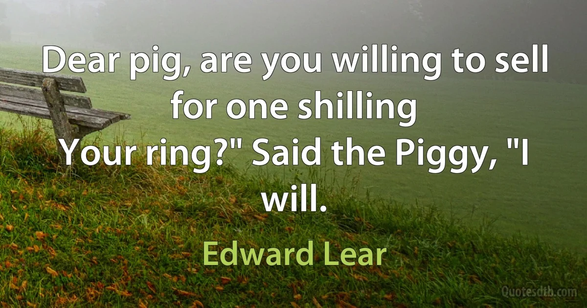 Dear pig, are you willing to sell for one shilling
Your ring?" Said the Piggy, "I will. (Edward Lear)