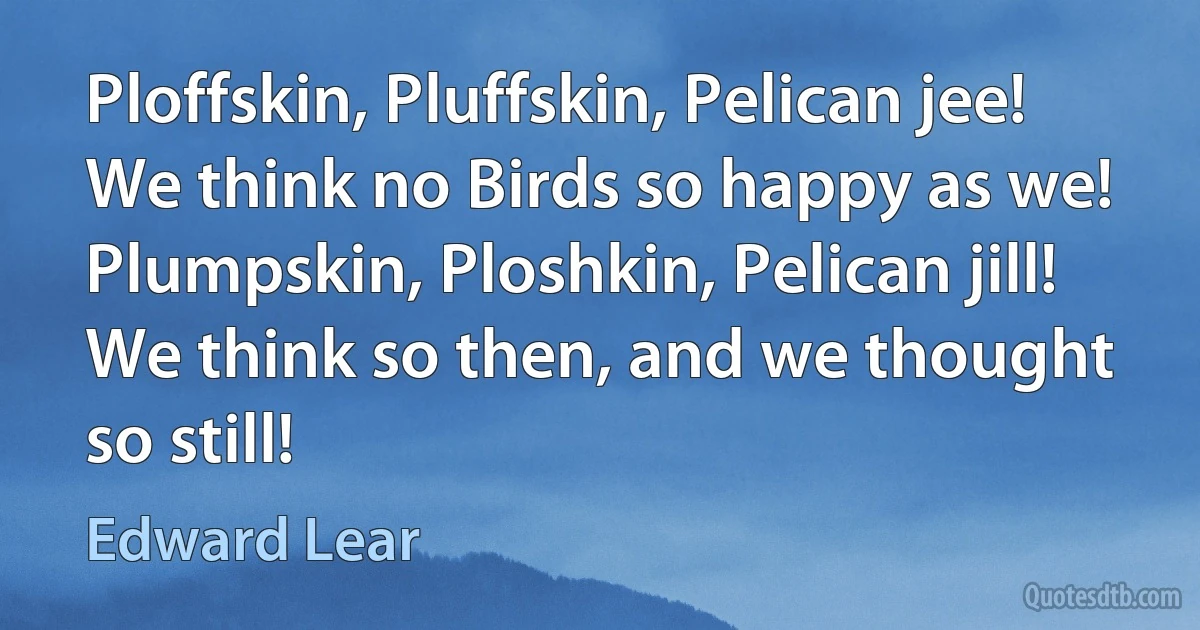 Ploffskin, Pluffskin, Pelican jee!
We think no Birds so happy as we!
Plumpskin, Ploshkin, Pelican jill!
We think so then, and we thought so still! (Edward Lear)