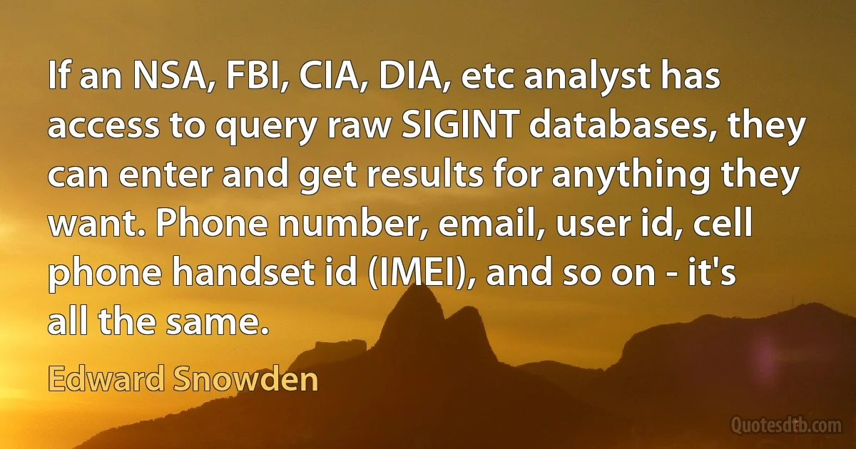 If an NSA, FBI, CIA, DIA, etc analyst has access to query raw SIGINT databases, they can enter and get results for anything they want. Phone number, email, user id, cell phone handset id (IMEI), and so on - it's all the same. (Edward Snowden)