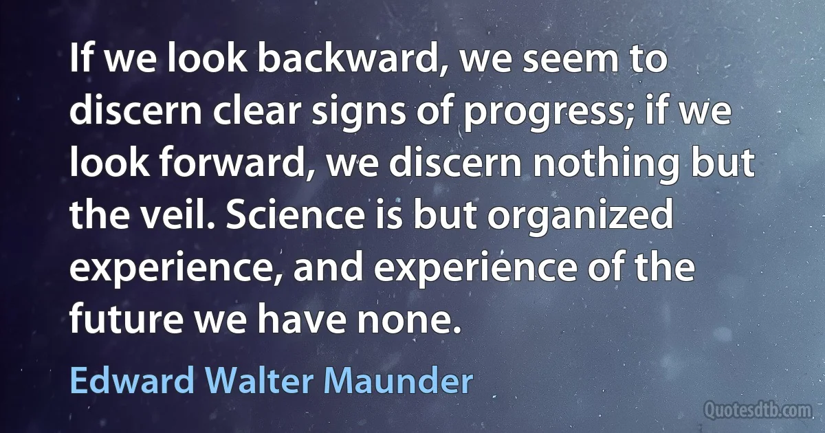 If we look backward, we seem to discern clear signs of progress; if we look forward, we discern nothing but the veil. Science is but organized experience, and experience of the future we have none. (Edward Walter Maunder)