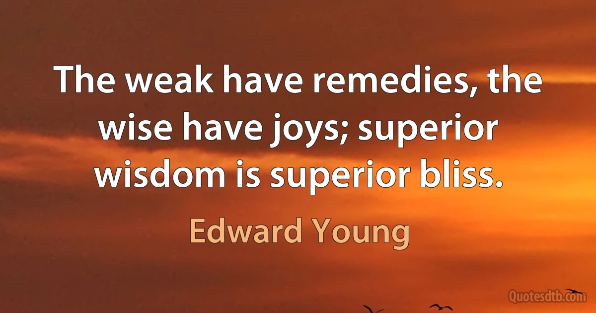 The weak have remedies, the wise have joys; superior wisdom is superior bliss. (Edward Young)