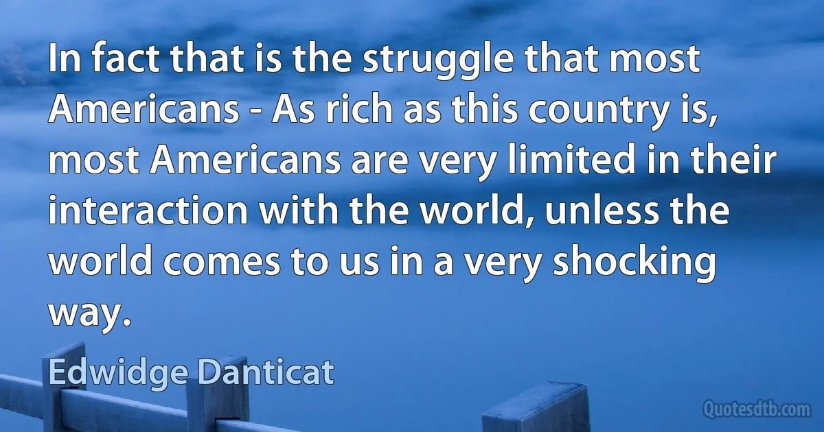 In fact that is the struggle that most Americans - As rich as this country is, most Americans are very limited in their interaction with the world, unless the world comes to us in a very shocking way. (Edwidge Danticat)