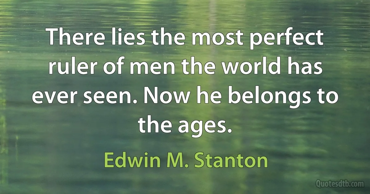 There lies the most perfect ruler of men the world has ever seen. Now he belongs to the ages. (Edwin M. Stanton)