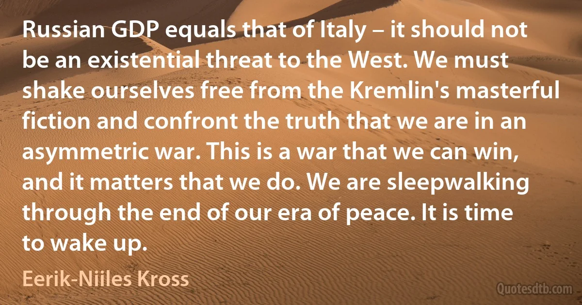 Russian GDP equals that of Italy – it should not be an existential threat to the West. We must shake ourselves free from the Kremlin's masterful fiction and confront the truth that we are in an asymmetric war. This is a war that we can win, and it matters that we do. We are sleepwalking through the end of our era of peace. It is time to wake up. (Eerik-Niiles Kross)