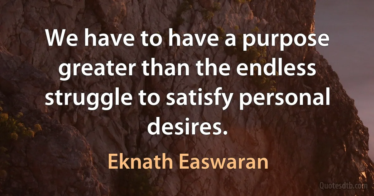 We have to have a purpose greater than the endless struggle to satisfy personal desires. (Eknath Easwaran)