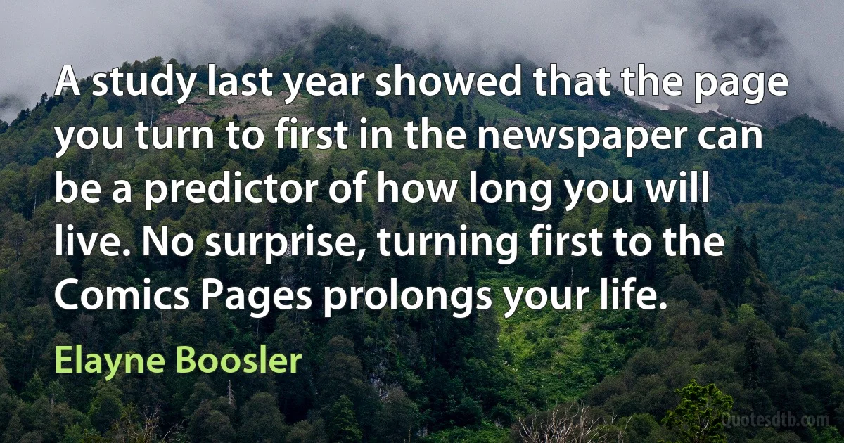 A study last year showed that the page you turn to first in the newspaper can be a predictor of how long you will live. No surprise, turning first to the Comics Pages prolongs your life. (Elayne Boosler)