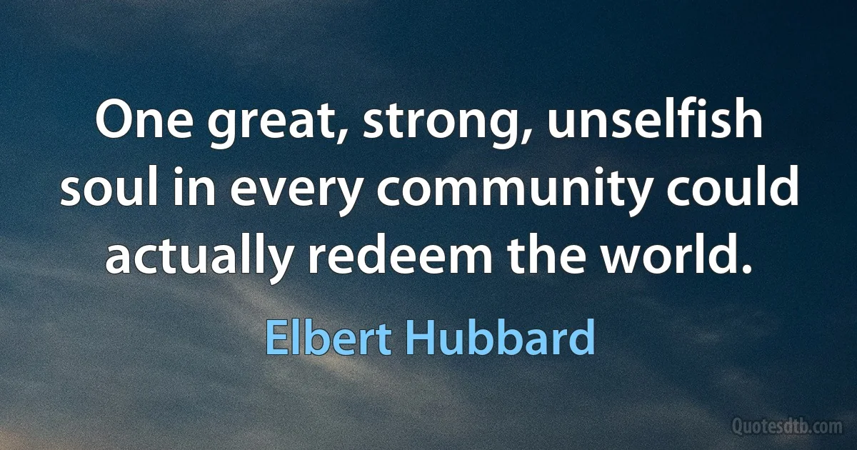 One great, strong, unselfish soul in every community could actually redeem the world. (Elbert Hubbard)