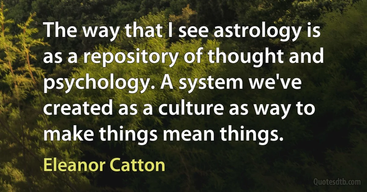 The way that I see astrology is as a repository of thought and psychology. A system we've created as a culture as way to make things mean things. (Eleanor Catton)