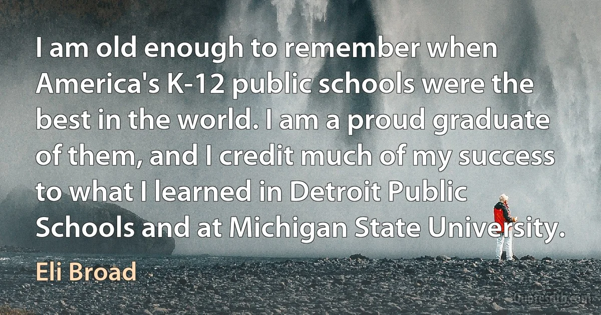 I am old enough to remember when America's K-12 public schools were the best in the world. I am a proud graduate of them, and I credit much of my success to what I learned in Detroit Public Schools and at Michigan State University. (Eli Broad)