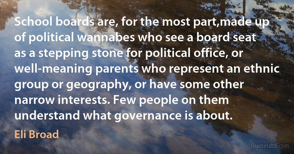 School boards are, for the most part,made up of political wannabes who see a board seat as a stepping stone for political office, or well-meaning parents who represent an ethnic group or geography, or have some other narrow interests. Few people on them understand what governance is about. (Eli Broad)