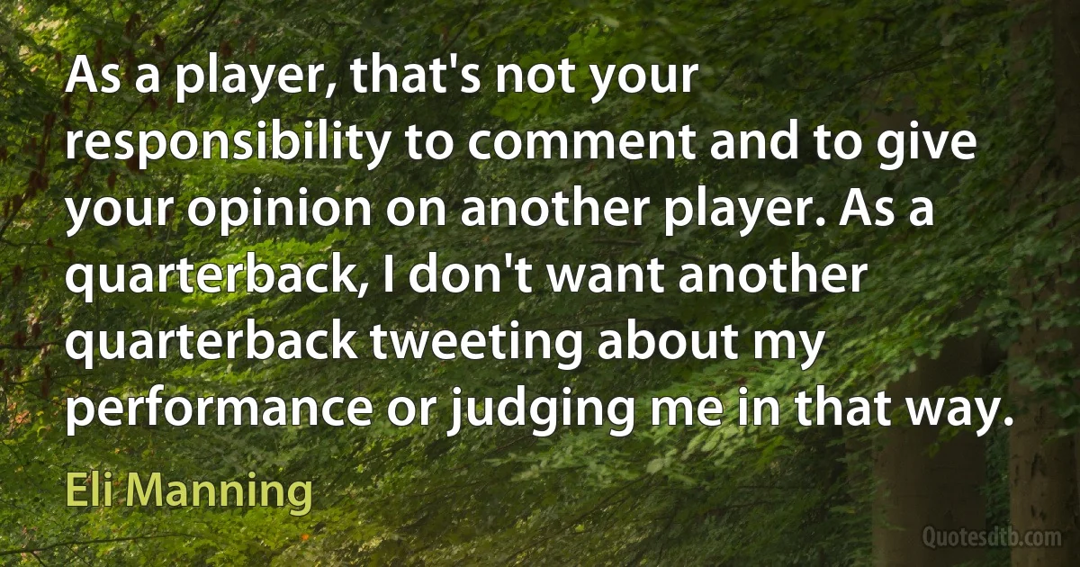 As a player, that's not your responsibility to comment and to give your opinion on another player. As a quarterback, I don't want another quarterback tweeting about my performance or judging me in that way. (Eli Manning)