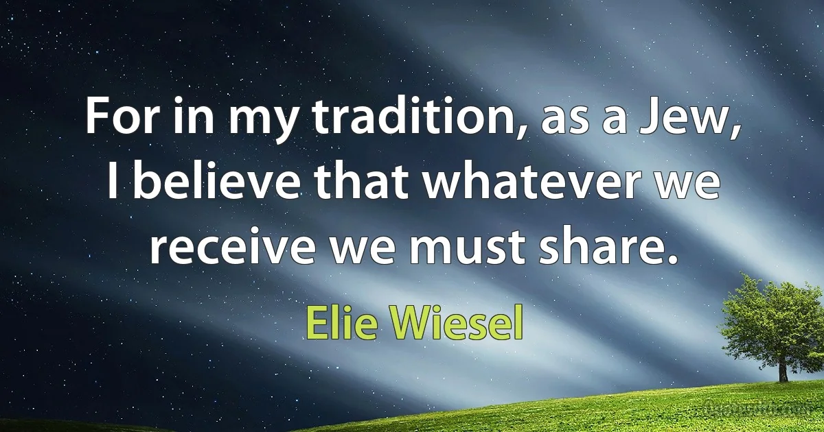 For in my tradition, as a Jew, I believe that whatever we receive we must share. (Elie Wiesel)