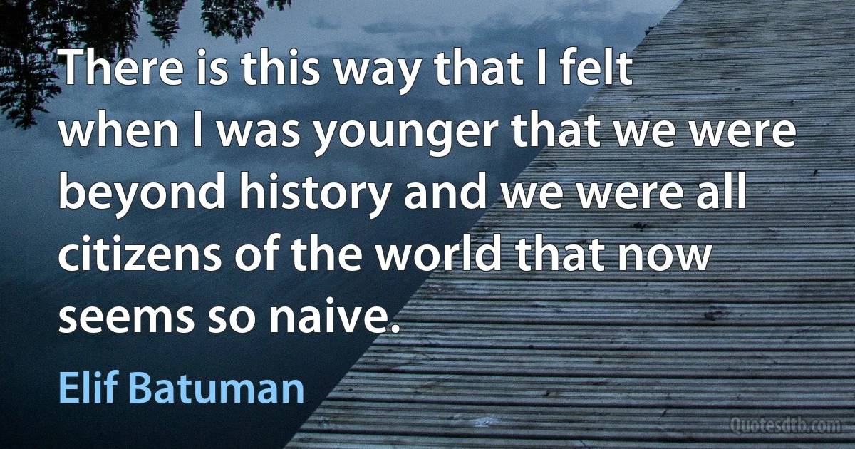 There is this way that I felt when I was younger that we were beyond history and we were all citizens of the world that now seems so naive. (Elif Batuman)