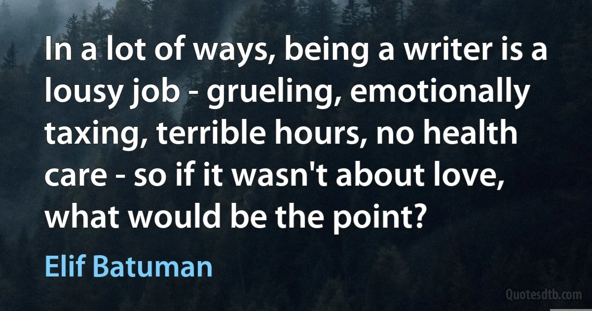 In a lot of ways, being a writer is a lousy job - grueling, emotionally taxing, terrible hours, no health care - so if it wasn't about love, what would be the point? (Elif Batuman)