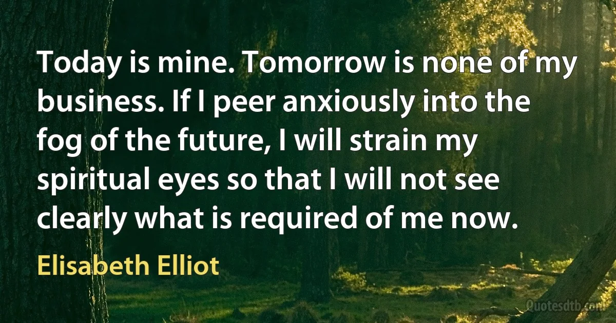 Today is mine. Tomorrow is none of my business. If I peer anxiously into the fog of the future, I will strain my spiritual eyes so that I will not see clearly what is required of me now. (Elisabeth Elliot)