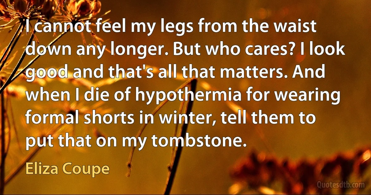 I cannot feel my legs from the waist down any longer. But who cares? I look good and that's all that matters. And when I die of hypothermia for wearing formal shorts in winter, tell them to put that on my tombstone. (Eliza Coupe)